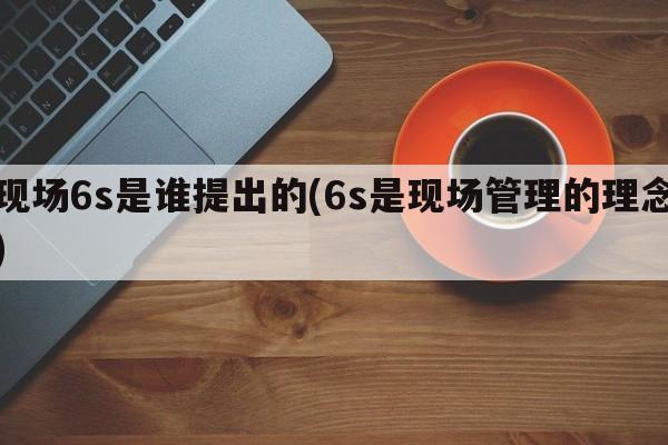 现场6s是谁提出的(6s是现场管理的理念)